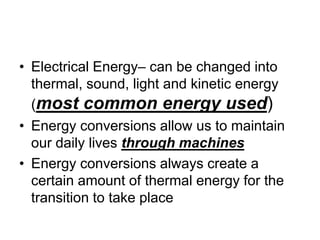 • Electrical Energy– can be changed into
thermal, sound, light and kinetic energy
(most common energy used)
• Energy conversions allow us to maintain
our daily lives through machines
• Energy conversions always create a
certain amount of thermal energy for the
transition to take place
 