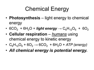 Chemical Energy
• Photosynthesis – light energy to chemical
energy
• 6CO2 + 6H2O + light energy → C6H12O6 + 6O2
• Cellular respiration – humans using
chemical energy to kinetic energy
• C6H12O6 + 6O2 → 6CO2 + 6H2O + ATP (energy)
• All chemical energy is potential energy.
 