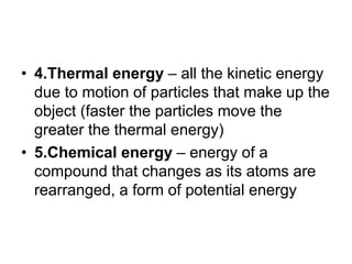 • 4.Thermal energy – all the kinetic energy
due to motion of particles that make up the
object (faster the particles move the
greater the thermal energy)
• 5.Chemical energy – energy of a
compound that changes as its atoms are
rearranged, a form of potential energy
 