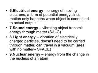 • 6.Electrical energy – energy of moving
electrons, a form of potential energy since
motion only happens when object is connected
to actual output
• 7.Sound energy – vibrating object transmit
energy through matter (S-L-G)
• 8.Light energy – vibration of electrically
charged particles, doesn’t need to be carried
through matter, can travel in a vacuum (area
with no matter-- SPACE)
• 9.Nuclear energy – energy from the change in
the nucleus of an atom
 