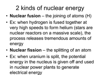 2 kinds of nuclear energy
• Nuclear fusion – the joining of atoms (H)
• Ex: when hydrogen is fused together at
very high speeds to form helium (stars are
nuclear reactors on a massive scale), the
process releases tremendous amounts of
energy
• Nuclear fission – the splitting of an atom
• Ex: when uranium is split, the potential
energy in the nucleus is given off and used
in nuclear power plants to generate
electrical energy
 