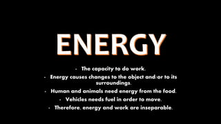 - The capacity to do work.
- Energy causes changes to the object and/or to its
surroundings.
- Human and animals need energy from the food.
- Vehicles needs fuel in order to move.
- Therefore, energy and work are inseparable.
 