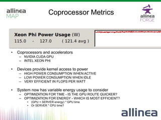 Coprocessor Metrics
• Coprocessors and accelerators
– NVIDIA CUDA GPU
– INTEL XEON PHI
• Devices provide kernel access to power
– HIGH POWER CONSUMPTION WHEN ACTIVE
– LOW POWER CONSUMPTION WHEN IDLE
– VERY EFFICIENT IN FLOPS PER WATT
• System now has variable energy usage to consider
– OPTIMIZATION FOR TIME - IS THE GPU ROUTE QUICKER?
– OPTIMIZATION FOR ENERGY - WHICH IS MOST EFFICIENT?
• (GPU + SERVER energy) * GPU time
• Or SERVER * CPU time?
 