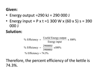 Given:
• Energy output =290 kJ = 290 000 J
• Energy input = P x t =1 300 W x (60 x 5) s = 390
000 J
Solution:
Therefore, the percent efficiency of the kettle is
74.3%.
 