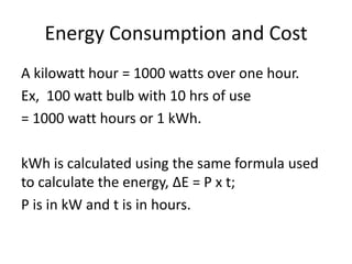 Energy Consumption and Cost
A kilowatt hour = 1000 watts over one hour.
Ex, 100 watt bulb with 10 hrs of use
= 1000 watt hours or 1 kWh.
kWh is calculated using the same formula used
to calculate the energy, ΔE = P x t;
P is in kW and t is in hours.
 