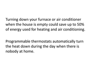 Turning down your furnace or air conditioner
when the house is empty could save up to 50%
of energy used for heating and air conditioning.
Programmable thermostats automatically turn
the heat down during the day when there is
nobody at home.
 