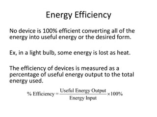 Energy Efficiency
No device is 100% efficient converting all of the
energy into useful energy or the desired form.
Ex, in a light bulb, some energy is lost as heat.
The efficiency of devices is measured as a
percentage of useful energy output to the total
energy used.
 