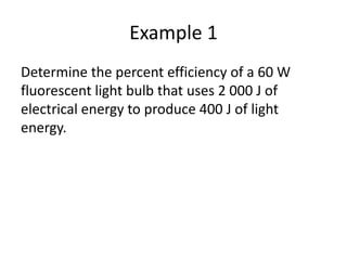 Example 1
Determine the percent efficiency of a 60 W
fluorescent light bulb that uses 2 000 J of
electrical energy to produce 400 J of light
energy.
 