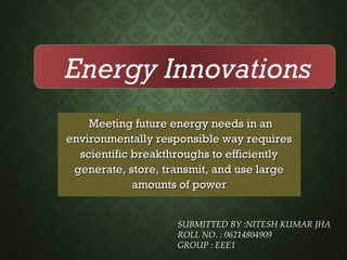 Meeting future energy needs in anMeeting future energy needs in an
environmentally responsible way requiresenvironmentally responsible way requires
scientific breakthroughs to efficientlyscientific breakthroughs to efficiently
generate, store, transmit, and use largegenerate, store, transmit, and use large
amounts of poweramounts of power
SUBMITTED BY :NITESH KUMAR JHA
ROLL NO. : 06214804909
GROUP : EEE1
Energy Innovations
 
