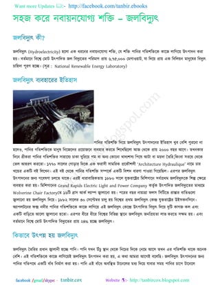 Want more Updates  http://facebook.com/tanbir.ebooks
facebook /gmail/skype: - http://tanbircox.blogspot.com
঳঴জ করয নফায়নরমাগে ঱রি – জররফিুেৎ
জররফিুেৎ (Hydroelectricity) ঴ররা এক ধযরনয নফায়নরমাগে ঱রি, তম ঱রি ঩ারনয গরে঱রিরক কারজ রারগরয় উৎ঩ািন কযা
঴য়। ফেজভারন রফরে তভাি উৎ঩ারিে জর রফিুেরেয ঩রযভাণ প্রায় ৬,৭৫,০০০ তভগা঑য়াি, মা রিরয় প্রায় এক রফররয়ন ভানুরলয রফিুেৎ
চার঴িা ঩ূযণ ঴রে। (঳ূত্র :  National Renewable Energy Laboratory)
঩ারনয গরে঱রি রিরয় জররফিুেৎ উৎ঩ািরনয আরে঴া঳ খুফ তফর঱ ঩ুযরনা না
঴রর঑, ঩ারনয গরে঱রিরক ভানুল রনরজরিয প্ররয়াজরন ফেফ঴ায কযরে র঱রখরছররা অজ তথরক প্রায় ২০০০ ফছয অরগ। েখনকায
রিরন গ্রীকযা ঩ারনয গরে঱রিয ঳া঴ারমে চাকা ঘুরযরয় গভ ফা ঄নে তকারনা খািে঱঳ে র঩রল অিা ফা ভয়িা তেরয,রকংফা ঳যরল তথরক
তের অ঴যণ কযরো। ১৭৭০ ঳াররয তগাড়ায রিরক এক পযা঳ী ঳াভরযক প্ররকৌ঱রী ―Architecture Hydraulique‖ নারভ চায
খরন্ডয একরি ফআ রররখন। এআ ফআ তথরক ঩ারনয গরে঱রি ঳ম্পরকজ একরি রফ঱ি ধাযণা ঩া঑য়া রগরয়রছর। এয঩য জররফিুেৎ
উৎ঩ািরনয জনে গরফলণা চররে থারক। এযআ ধাযাফার঴কোয় ১৮৮০ ঳ারর মুিযারেয রভর঱গারন ঳ফজপ্রথভ জররফিুেৎরক র঱ল্প তক্ষরত্র
ফেফ঴ায কযা ঴য়। রভর঱গারনয Grand Rapids Electric Light and Power Company কেৃজক উৎ঩ারিে জররফিুেরেয ভাধেরভ
Wolverine Chair Factoryতে ১৬রি িা঳ অকজ রোম্প জ্বারারনা ঴য়। ঩রযয ফছয নায়াগ্রা পর঳ র঳রিরে যাস্তায ফারেগুররা
জ্বারারনা ঴য় জররফিুেৎ রিরয়। ১৮৮২ ঳াররয ৩০ ত঳রেম্বয চারু ঴য় রফরেয প্রথভ জররফিুেৎ তকে মুিযারেয উআ঳কনর঳রন।
঄ো঩রিরনয পি নিীয ঩ারনয গরে঱রিরক কারজ রারগরয় এআ জররফিুেৎ তকরে উৎ঩ারিে রফিুেৎ রিরয় িুরি কাগজ কর এফং
একরি ফারড়রে অররা জ্বারারনা ঴রো। এয঩য ধীরয ধীরয রফরেয রফরবন্ন স্থারন জররফিুেৎ জনরপ্রয়ো রাব কযরে ঳ক্ষভ ঴য়। এফং
ফেজভারন রফরে তভাি উৎ঩ারিে রফিুেরেয প্রায় ২৪% ঴রে জররফিুেৎ।
জররফিুেৎ তেরযয প্রধান জ্বারানী ঴রে ঩ারন। ঩ারন মখন উুঁচু স্থান তথরক রনরচয রিরক তনরভ অর঳ েখন এয গরে঱রি থারক ঄রনক
তফর঱। এআ গরে঱রিরক কারজ রারগরয়আ জররফিুেৎ উৎ঩ািন কযা ঴য়, এ কথা অভযা অরগআ ফরররছ। জররফিুেৎ উৎ঩ািরনয জনে
঩ারনয গরে঩রথ একরি ফাুঁধ রনভজাণ কযা ঴য়। ঩ারন এআ ফাুঁরধ ঄ফরস্থে িারনররয ভধে রিরয় মাফায ঳ভয় ঩ারনয চার঩ িারনরর
 