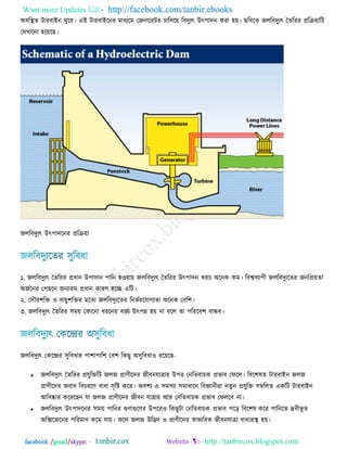 Want more Updates  http://facebook.com/tanbir.ebooks
facebook /gmail/skype: - http://tanbircox.blogspot.com
঄ফরস্থে িাযফাআন ঘুরয। এআ িাযফাআরনয ভাধেরভ তজনারযিয চারররয় রফিুেৎ উৎ঩ািন কযা ঴য়। ছরফরে জররফিুেৎ তেরযয প্ররিয়ারি
তিখারনা ঴রয়রছ।
জররফিুেৎ উৎ঩ািরনয প্ররিয়া
১. জররফিুেৎ তেরযয প্রধান উ঩ািান ঩ারন ঴঑য়ায় জররফিুেৎ তেরযয উৎ঩ািন খযচ ঄রনক কভ। রফেফো঩ী জররফিুেরেয জনরপ্রয়ো
঄জজরনয ত঩ছরন ঄নেেভ প্রধান কাযণ ঴রে এরি।
২. ত঳ৌয঱রি ঑ ফায়ু঱রিয ভরো জররফিুেরেয রনবজযরমাগেো ঄রনক তফর঱।
৩. জররফিুেৎ তেরযয ঳ভয় তকারনা ধযরনয ফজজে উৎ঩ন্ন ঴য় না ফরর ো ঩রযরফ঱ ফান্ধফ।
জররফিুেৎ তকরেয ঳ুরফধায ঩া঱া঩ার঱ তফ঱ রকছু ঄঳ুরফধা঑ যরয়রছ-
 জররফিুেৎ তেরযয প্রমুরিরি জরজ প্রাণীরিয জীফনমাত্রায উ঩য তনরেফাচক প্রবাফ তপরর। রফর঱লে িাযফাআন জরজ
প্রাণীরিয ঄ফাধ রফচযরণ ফাধা ঳ৃরষ্ট করয। ঄ফ঱ে এ ঳ভ঳ো ঳ভাধারন রফজ্ঞানীযা নেু ন প্রমুরি ঳ম্বররে একরি িাযফাআন
অরফষ্কায করযরছন মা জরজ প্রাণীরিয জীফন মাত্রায় অয তনরেফাচক প্রবাফ তপররফ না।
 জররফিুেৎ উৎ঩ািরনয ঳ভয় ঩ারনয গুণাগুরণয উ঩রয঑ রকছুিা তনরেফাচক প্রবাফ ঩রড় রফর঱ল করয ঩ারনরে েফীবূ ে
঄রিরজরনয ঩রযভাণ করভ মায়। পরর জরজ উরিি ঑ প্রাণীরিয স্বাবারফক জীফনমাত্রা ফাধাগ্রস্থ ঴য়।
 