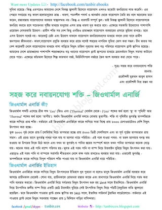 Want more Updates  http://facebook.com/tanbir.ebooks
facebook /gmail/skype: - http://tanbircox.blogspot.com
঳ুরফধা যরয়রছ। রকন্তু এয঩রয঑ অভারিয তির঱ রফকল্প জ্বারানী র঴র঳রফ ফারয়াগো঳ এখন঑ েরোিা জনরপ্রয়ো রাব করযরন। এয
ত঩ছরন ঳ফরচরয় ফড় কাযণ ঴ররা -ভানুরলয নান্ত ধাযণা, ঩চন঱ীর ঩িাথজ ঑ অফজজনা তথরক ফারয়াগো঳ তেরয ঴য় ফরর ঄রনরকয ভরন
করযন, যান্নাফান্নায় ফারয়াগোর঳য ফেফ঴ায স্বাস্থে঳ম্মে নয়। রকন্তু এ ধাযণারি ঳ম্পূণজ বু র। োআ রফকল্প জ্বারানী র঴র঳রফ ফারয়াগো঳রক
জনরপ্রয় কযরে ঴রর ঳রচেনো ঳ৃরষ্টয ভাধেরভ ভানুরলয এ঳ফ নান্ত ধাযণা িূয কযরে ঴রফ। এরক্ষরত্র ঳যকারয উরিোরগয ঩া঱া঩ার঱
প্ররয়াজন তফ঳যকারয উরিোগ। গ্রাভীণ ঱রি ঳঴ তফ঱ রকছু এনরজ঑ গ্রাভায়রর ফারয়াগো঳ ফেফ঴ারযয প্র঳ারয বূ রভকা যাখরছ। েরফ
এ঳ফ উরিোগ মরথষ্ঠ নয়। অরযকিু তচষ্টা এফং উরিোগ থাকরর ফারয়াগো঳ জনরপ্রয়কযরণয ভাধেরভ ফিরর তিয়া মারফ গ্রাভীণ
জন঩রিয জীফনধাযা। কাযণ,ফারয়াগো঳ প্রমুরি ফেফ঴ায করয গ্রারভ ফর঳আ ঱঴রযয নাগরযক ঳ুরফধা তবাগ কযা ঳ম্ভফ। চীন বাযে ঳঴
তফ঱ করয়করি তির঱ ফারয়াগোর঳য ভাধেরভ ফা঳া ফারড়রে রফিুেৎ চার঴িা ঩ূযরণয জনে ফড় ঩রয঳রয ফারয়াগো঳ প্লান্ট স্থার঩ে ঴রয়রছ।
অভারিয তির঱ গ্রাভায়ররয ঩া঱া঩ার঱ ঱঴যায়রর঑ ফড় ধযরনয ফারয়াগো঳ প্লান্ট স্থা঩রনয ভাধেরভ িভফধজভান রফিুেৎ ঳ভ঳ো কািারনা
তমরে ঩ারয। এরক্ষরত্র কাুঁচাভার র঴র঳রফ র঱ল্প কাযখানা ফজজে, রভউরনর঳঩োর ফজজেরয তজফ ঄ং঱ ফেফ঴ায কযা তমরে ঩ারয।
- ঳ূত্রঃ ঳঴জ করয নফায়নরমাগে ঱রি
যচনায়-
প্ররকৌ঱রী ভু঴ম্মি অফুর ঴া঳ান
এফং প্ররকৌ঱রী রফপ্র যঞ্জন ধয
঳঴জ করয নফায়নরমাগে ঱রি – রজ঑থাভজার এনারজজ
রজ঑থাভজার ঱ব্দরি এর঳রছ গ্রীক ঱ব্দ ―Geo‖ (রজ঑ (এফং ―Thermal‖ (থাভজার (তথরক। ―Geo‖ ঱রব্দয ঄থজ ঴ররা ―বূ ‖ ফা ―঩ৃরথফী‖ অয
―Thermal‖ ঱রব্দয ঄থজ ঴ররা ―ো঩ীয়‖। ঄থজাৎ রজ঑থাভজার এনারজজ ফররে তফাঝায় বূ -ো঩ীয় ঱রি ফা ঩ৃরথফীয বূ গবজস্থ ো঩঱রিরক
কারজ রারগরয় প্রাপ্ত ঱রি। ফেজভারন এআ রজ঑থাভজার এনারজজরক কারজ রারগরয় ঳াযা রফরে প্রায় ৮০০০ তভগা঑য়ারিয঑ তফর঱ রফিুেৎ
উৎ঩ািন কযা ঴রে।
বূ -঩ৃষ্ঠ তথরক প্রায়৬০০০ক র ররারভিায রনরচ ো঩ভাত্রা ঴রে প্রায় ৫০০০ রডগ্রী ত঳রর঳য়া঳ এফং ো ঳ূমজ ঩ৃরষ্ঠয ো঩ভাত্রায প্রায়
঳ভান। এআ প্রচন্ড োর঩ বূ -গবজস্থ ঩াথয গরর মায় মা ভোগভা নারভ ঩রযরচে। এআ গরর মা঑য়া ঩াথয ফা েযর ভোগভায ঘনে কভ
঴঑য়ায় ো উ঩রযয রিরক উরি অর঳ এফং মখন ো বূ -গবজগ থ ঩ারনয স্তরযয ঳ংস্পর঱জ অর঳ েখন ঩ারনয ো঩ভাত্রা ঄রনক তফরড়
মায়। ঄রনক ঳ভয় এআ ঩ারন ফারষ্প ঩রযণে ঴য়। ভূরে এআ গযভ ঩ারন ফা ফাস্প রিরয় িাযফাআন ঘুরযরয় রফিুেৎ উৎ঩ািন কযা মায়।
এছাড়া঑ এআ গযভ ঩ারন ফা ফাস্পরক ঳যা঳রয ঱ীেপ্রধান তির঱ কক্ষ গযভ যাখরে঑ ফেফ঴ায কযা মায়। এবারফআ বূ -গবজস্থ
ো঩঱রিরক কারজ রারগরয় রফ঩ুর ঩রযভাণ ঱রি ঩া঑য়া মায় মা রজ঑থাভজার এনারজজ নারভ ঩রযরচে।
রজ঑থাভজার এনারজজরক কারজ রারগরয় রফিুেৎ উৎ঩ািরনয আরে঴া঳ খুফ ঩ুযরনা না ঴রর঑ ভানুল রজ঑থাভজার এনারজজ ফেফ঴ায করয
অ঳রছ প্রাচীনকার তথরকআ। ত঱ানা মায়, প্রাচীনকারর তযাভানযা যান্নায কারজ এফং স্নানাগারয রজ঑থাভজার এনারজজ রিরয় গযভ কযা
঩ারন ফেফ঴ায কযরো। রজ঑থাভজার এনারজজ রিরয় ঳ফজপ্রথভ রফিুেৎ উৎ঩ািন শুরু ঴য় ১৯০৪ ঳ারর আোরররে। রজ঑থাভজার এনারজজ
রিরয় উৎ঩ারিে জরীয় ফাষ্প রিরয় একরি তছাট্ট িাযফাআন ঘুরযরয় ত঳আ উৎ঩ারিে রফিুেৎ রিরয় ঩াুঁচরি তফিুেরেক ফারে জ্বারারনা
঴রয়রছর। েরফ রজ঑থাভজার ঩া঑য়ায প্লান্ট প্রথভ স্থার঩ে ঴য় ১৯১১ ঳ারর, আোররয ঳াউিানজ িু য়ারভয রারডজাররারে। ফেজভারন এআ
঩া঑য়ায প্লান্ট তথরক রফিুেৎ ঳যফযা঴ ঩ারেন প্রায় ১ রভররয়ন ফারড়য ফার঳োযা।
 