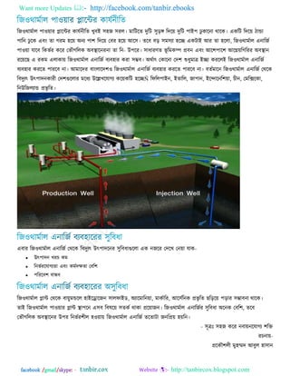 Want more Updates  http://facebook.com/tanbir.ebooks
facebook /gmail/skype: - http://tanbircox.blogspot.com
রজ঑থাভজার ঩া঑য়ায প্লারন্টয কামজনীরে খুফআ ঳঴জ ঳যর। ভারিরে িুরি ঳ুড় রিরয় িুরি ঩াআ঩ েু কারনা থারক। একরি রিরয় িান্ডা
঩ারন েু রক এফং ো গযভ ঴রয় ঄নে ঩া঱ রিরয় তফয ঴রয় অর঳। েরফ ফড় ঳ভ঳ো ঴রে একিাআ অয ো ঴ররা, রজ঑থাভজার এনারজজ
঩া঑য়া মারফ রক -না ো রনবজয করয তবৌগররক ঄ফস্থারনয উ঩রয। ঳াধাযণে বূ রভকম্প প্রফন এফং অর঱঩ার঱ অরেয়রগরযয ঄ফস্থান
যরয়রছ এ যকভ এরাকায় রজ঑থাভজার এনারজজ ফেফ঴ায কযা ঳ম্ভফ। ঄থজাৎ তকারনা তি঱ শুধুভাত্র আো কযররআ রজ঑থাভজার এনারজজ
ফেফ঴ায কযরে ঩াযরফ না। অভারিয ফাংরারি঱঑ রজ঑থাভজার এনারজজ ফেফ঴ায কযরে ঩াযরফ না। ফেজভারন রজ঑থাভজার এনারজজ তথরক
রফিুেৎ উৎ঩ািনকাযী তি঱গুররায ভরধে উরেখরমাগে করয়করি ঴রেÑ রপরর঩াআন, আোরর, জা঩ান, আরোরনর঱য়া, চীন, তভরিরকা,
রনউরজরোন্ড প্রবৃ রে।
এফায রজ঑থাভজার এনারজজ তথরক রফিুেৎ উৎ঩ািরনয ঳ুরফধাগুররা এক নজরয তিরখ তনয়া মাক-
 উৎ঩ািন খযচ কভ
 রনবজযরমাগেো এফং কভজিক্ষো তফর঱
 ঩রযরফ঱ ফান্ধফ
রজ঑থাভজার প্লান্ট তথরক ফায়ুভন্ডরর ঴াআররারজন ঳ারপাআড, ঄োরভারনয়া, ভাকজারয, অর঳জরনক প্রবৃ রে ছরড়রয় ঩ড়ায ঳ম্ভাফনা থারক।
োআ রজ঑থাভজার ঩া঑য়ায প্লান্ট স্থা঩রন এ঳ফ রফলরয় ঳েকজ থাকা প্ররয়াজন। রজ঑থাভজার এনারজজয ঳ুরফধা ঄রনক তফর঱, েরফ
তবৌগররক ঄ফস্থারনয উ঩য রনবজয঱ীর ঴঑য়ায় রজ঑থাভজার এনারজজ েরোিা জনরপ্রয় ঴য়রন।
- ঳ূত্রঃ ঳঴জ করয নফায়নরমাগে ঱রি
যচনায়-
প্ররকৌ঱রী ভু঴ম্মি অফুর ঴া঳ান
 