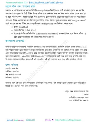 Want more Updates  http://facebook.com/tanbir.ebooks
facebook /gmail/skype: - http://tanbircox.blogspot.com
এছাড়া঑ এ প্লারন্ট অরছ এক ধযরনয রফল্ট -আন anti-pollution রডবাআ঳। এ প্লারন্ট অফজজনা ঩ুড়ারনা ঴য় খুফ উচ্চ
ো঩ভাত্রায় )১৮০০-২০০ ০ রডগ্রী রফরবন্ন রফকল্প ঱রিয উৎ঳ ফেফ঴ারযয ঳ভয় ঳ফ ঳ভয় একিা ফো঩ায তখয়ার যাখা ঴য়,
ো ঴ররা ঩রযরফ঱ িূলণ। অফজজনা তথরক ঱রি উৎ঩ািরনয প্লারন্ট অফজজনা ত঩াড়ারনায পরর উৎ঩ন্ন ঴রে ঩ারয রফলাি
গো঳ এফং রফরবন্ন ধযরনয কণা মা ঩রযরফ঱ িূলণ ঘিারে ঩ারয। ঩রযরফ঱ িূলণ তযাধ কযায জনে ―energy-to-waste‖
প্লারন্ট ফেফ঴ায কযা ঴য় রফরবন্ন ধযরনয ঩ৃথকীকযণ মন্ত্র (Separator) এফং রপল্টায। এগুররা ঴ররা-
 স্ক্রাফায (Scrubber)
 তপরিক রপল্টায (Fabric filter)
 আররকররাস্টোরিক তপ্রর঳র঩রিিয (Electrostatic Precipitator) পারযন঴াআি (।এয পরর রফলাি জরির
তমৌগগুররা তবর ঄র঩ক্ষাকৃ ে কভ রফলাি তমৌগ উৎ঩ন্ন ঴য়।
অফজজনা ফেফস্থা঩না ফাংরারির঱য তফর঱যবাগ জায়গারেআ একরি ভাথাফোথায রফলয়। ফাংরারি঱ নো঱নার এনারজজ ঩ররর঳ ২০০৪ -এ
োকা ঱঴রযয অফজজনা তথরক রফিুেৎ উৎ঩ািরনয ফো঩ারয রকছু প্রকল্প ঴ারে তনয়ায কথা ফরা ঴রয়রছর। ঄ফ঱ে এযকভ তকান প্রকল্প
এখন ঩মজন্ত অররায ভুখ তিরখরন। এধযরনয প্রকল্প ফাস্তফারয়ে ঴রর রফিুেৎ চার঴িা ঩ূযরণয ঩া঱া঩ার঱ অফজজনা ফেফস্থা঩নায রফলয়রি঑
঄রনক ঳঴জ ঴রয় মারফ। ১৯৯৭ ঳াররয ঄রক্টাফরয CGEA-ONYX নাভক ফ্রারন্সয একরি ঳ংস্থা োকা ঱঴রয অফজজনা তথরক ঱রি
উৎ঩ািরনয ঳ম্ভাফেো মাচাআরয়য জনে একরি জরয঩ করযরছর। এআ জরয঩ ঄নু঳ারয োকা ঱঴রয করিন অফজজনায ঩রযভাণ-
ঘযফারড়- ১৪০০ িন
ফারণরজেক- ৬০০ িন
র঱ল্প কাযখানা- ৮০০ িন
তভরডরকর- ২০০ িন
অভারিয তির঱ এআ ভু঴ূরেজ প্রধান ঳ভ঳োগুররায একরি ঴ররা রফিুেৎ ঳ভ঳ো। োআ অভারিয তির঱঑ অফজজনা তথরক রফিুেৎ তেরযয
রফলয়রি অয঑ গুরুরেয ঳ারথ তবরফ তিখা িযকায।
- ঳ূত্রঃ ঳঴জ করয নফায়নরমাগে ঱রি
যচনায়-
প্ররকৌ঱রী ভু঴ম্মি অফুর ঴া঳ান
এফং প্ররকৌ঱রী রফপ্র যঞ্জন ধয
 