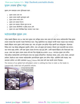 Want more Updates  http://facebook.com/tanbir.ebooks
facebook /gmail/skype: - http://tanbircox.blogspot.com
পু রয়র ত঳র ফেফ঴ারযয প্রধান ঳ুরফধাগুররা ঴ররা-
1. পু রয়র ত঳ররয ঑জন কভ
2. পু রয়র ত঳ররয অকৃ রে েু রনাভূরক তছাি
3. পু রয়র ত঳ররয িক্ষো তফর঱।
4. পু রয়র ত঳র ফেফ঴ায রনযা঩ি
5. পু রয়র ত঳র ফেফ঴ারয ঩রযরফ঱ িূলণ ঴য় কভ
6. পু রয়র ত঳ররয জীফনী঱রি ফা স্থায়ীে ঄রনক তফর঱
7. পু রয়র ত঳র তথরক রনযরফরেন্ন রফিুেৎ ঳যফযা঴ ঩া঑য়া ঳ম্ভফ।
গারড়য ঄ন্তিজ঴ আরঞ্জরনয প্রায় ৫০ ফছয অরগ পু রয়য ত঳র অরফষ্কৃ ে ঴রর঑ অজ তথরক ি঱ ফছয অরগ঑ ঄রিারভাফাআর র঱রল্প পু রয়র
ত঳ররয ফেফ঴ায রছর ঄রনকিা ঳ারয়ন্স রপক঱রনয ভরো। রকন্তু প্রমুরিরফিযা ভরন কযরছন অগাভী করয়ক ফছরযয ভরধে মানফা঴রন
঄ন্তিজ঴ আরঞ্জরনয ফিরর পু রয়র ত঳রআ ফেফহৃে ঴রফ। অয এআ পু রয়র ত঳র চাররে গারড়য জ্বারানী ঴রফ ঴াআররারজন। আরোভরধে
রফরবন্ন তির঱ গরড় উরিরছ ঴াআররারজন পু রয়ররং তস্ট঱ন। অয এআ পু রয়র ত঳র ফেফ঴ারয ঩রযরফ঱ িূলণ ঄রনকিাআ করভ অ঳রফ।
েরফ ঳ভ঳ো ঴রে একিাআ। ত঳রি ঴ররা পু রয়র ত঳ররয উৎ঩ািন খযচ খুফ তফর঱। একরি ঄ন্তি঴জ আরঞ্জরনয প্ররে রকররা঑য়াি খযচ
৩০ -৩৫ ডরায অয পু রয়র ত঳ররয তক্ষরত্র ত঳আ খযচ রগরয় িাুঁড়ারে ৪০০০ -৫০০০ডরায। োয঩রয঑ পু রয়র ত঳র চাররে
গারড় তেরযরে ঄রিারভাফাআর তকাম্পারনগুররায ভারঝ শুরু ঴রয়রছ প্ররেরমারগো। আরোভরধে বররবা, ত঴ান্ডা, তপাডজ, ভাজিা, তজনারযর
তভািয঳, িরয়ািা -এয ভরো নাভকযা ঄রিারভাফাআর তকাম্পারনগুররা পু রয়র ত঳র চাররে গারড়য প্ররিািাআ঩ তেরয করযরছ। অয
তজনারযর তভািয঳ এয বাআ঳ তচয়াযভোন Harry J Pearee অজ তথরক অি ফছয অরগআ তঘালণা রিরয়রছন-
The mission of our global fuel cell project center is nothing less than to make us the leader in
commercially viable fuel cell powered vehicles.
 