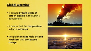 Global warming
• Is caused by high levels of
carbon dioxide in the Earth’s
atmosphere
• It means that the temperature
in Earth increases
• The polar ice caps melt, the sea
level rises and ecosystems
change
 