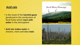 Acid rain
• Is the result of the harmful gases
(produced in the combustion of
fossil fuels) which react with
water in the atmosphere
• Acid rain makes water in
streams, rivers and lakes toxic
 