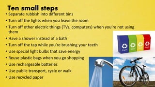 Ten small steps
• Separate rubbish into different bins
• Turn off the lights when you leave the room
• Turn off other electric things (TVs, computers) when you’re not using
them
• Have a shower instead of a bath
• Turn off the tap while you’re brushing your teeth
• Use special light bulbs that save energy
• Reuse plastic bags when you go shopping
• Use rechargeable batteries
• Use public transport, cycle or walk
• Use recycled paper
 