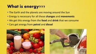 What is energy???
• The Earth and the planets are moving around the Sun
• Energy is necessary for all these changes and movements
• We get this energy from the food and drink that we consume
• Cars get energy from petrol and diesel
 