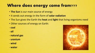 Where does energy come from???
• The Sun is our main source of energy
• it sends out energy in the form of solar radiation
• The Sun gives the Earth the heat and light that living organisms need
• Other sources of energy on Earth:
- coal
- oil
- natural gas
- uranium
- wind
- water
 