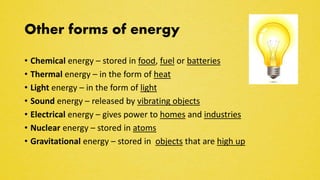 Other forms of energy
• Chemical energy – stored in food, fuel or batteries
• Thermal energy – in the form of heat
• Light energy – in the form of light
• Sound energy – released by vibrating objects
• Electrical energy – gives power to homes and industries
• Nuclear energy – stored in atoms
• Gravitational energy – stored in objects that are high up
 