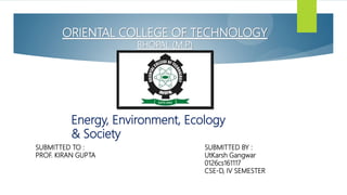 ORIENTAL COLLEGE OF TECHNOLOGY
BHOPAL (M.P
.)
SUBMITTED TO : SUBMITTED BY :
PROF. KIRAN GUPTA UtKarsh Gangwar
0126cs161117
CSE-D, IV SEMESTER
Energy, Environment, Ecology
& Society
 