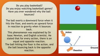 Do you play basketball?
Do you enjoy watching basketball games?
Have you ever wondered why the ball
bounces?
The ball exerts a downward force when it
hits the floor, and exerts an upward force
in reaction to gravity when it bounces
back.
This phenomenon was explained by Sir
Isaac Newton, and English scientist. He
stated that for every action, there is an
equal and opposite reaction.
The ball hitting the floor is the action, and
the ball bouncing back is the opposite
reaction.
 