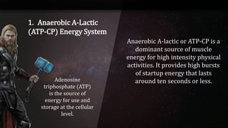 1. Anaerobic A-Lactic
(ATP-CP) Energy System
Adenosine
triphosphate (ATP)
is the source of
energy for use and
storage at the cellular
level.
Anaerobic A-lactic or ATP-CP is a
dominant source of muscle
energy for high intensity physical
activities. It provides high bursts
of startup energy that lasts
around ten seconds or less.
 