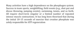 Many activities have a high dependence on the phosphagen system.
Success in team sports, weightlifting, field events (e.g., shot put and
discus throwing, jumping events), swimming, tennis, and so forth.
All require short-term singular or a limited number of repeated
intense muscle contractions. It has long been theorized that during
the initial 10–15 seconds of exercise that creatine phosphate was
solely responsible for ATP regeneration
 