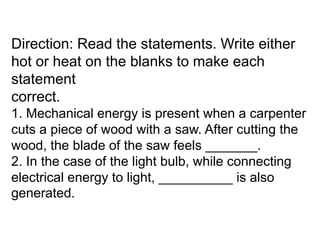 Direction: Read the statements. Write either
hot or heat on the blanks to make each
statement
correct.
1. Mechanical energy is present when a carpenter
cuts a piece of wood with a saw. After cutting the
wood, the blade of the saw feels _______.
2. In the case of the light bulb, while connecting
electrical energy to light, __________ is also
generated.