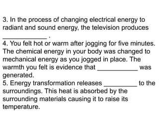 3. In the process of changing electrical energy to
radiant and sound energy, the television produces
____________ .
4. You felt hot or warm after jogging for five minutes.
The chemical energy in your body was changed to
mechanical energy as you jogged in place. The
warmth you felt is evidence that ___________ was
generated.
5. Energy transformation releases _________ to the
surroundings. This heat is absorbed by the
surrounding materials causing it to raise its
temperature.