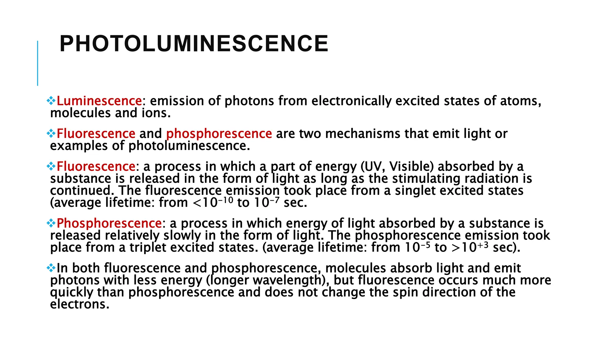 PHOTOLUMINESCENCE
Luminescence: emission of photons from electronically excited states of atoms,
molecules and ions.
Fluorescence and phosphorescence are two mechanisms that emit light or
examples of photoluminescence.
Fluorescence: a process in which a part of energy (UV, Visible) absorbed by a
substance is released in the form of light as long as the stimulating radiation is
continued. The fluorescence emission took place from a singlet excited states
(average lifetime: from <10-10 to 10-7 sec.
Phosphorescence: a process in which energy of light absorbed by a substance is
released relatively slowly in the form of light. The phosphorescence emission took
place from a triplet excited states. (average lifetime: from 10-5 to >10+3 sec).
In both fluorescence and phosphorescence, molecules absorb light and emit
photons with less energy (longer wavelength), but fluorescence occurs much more
quickly than phosphorescence and does not change the spin direction of the
electrons.
 