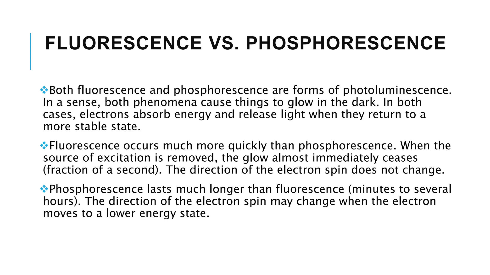 FLUORESCENCE VS. PHOSPHORESCENCE
Both fluorescence and phosphorescence are forms of photoluminescence.
In a sense, both phenomena cause things to glow in the dark. In both
cases, electrons absorb energy and release light when they return to a
more stable state.
Fluorescence occurs much more quickly than phosphorescence. When the
source of excitation is removed, the glow almost immediately ceases
(fraction of a second). The direction of the electron spin does not change.
Phosphorescence lasts much longer than fluorescence (minutes to several
hours). The direction of the electron spin may change when the electron
moves to a lower energy state.
 