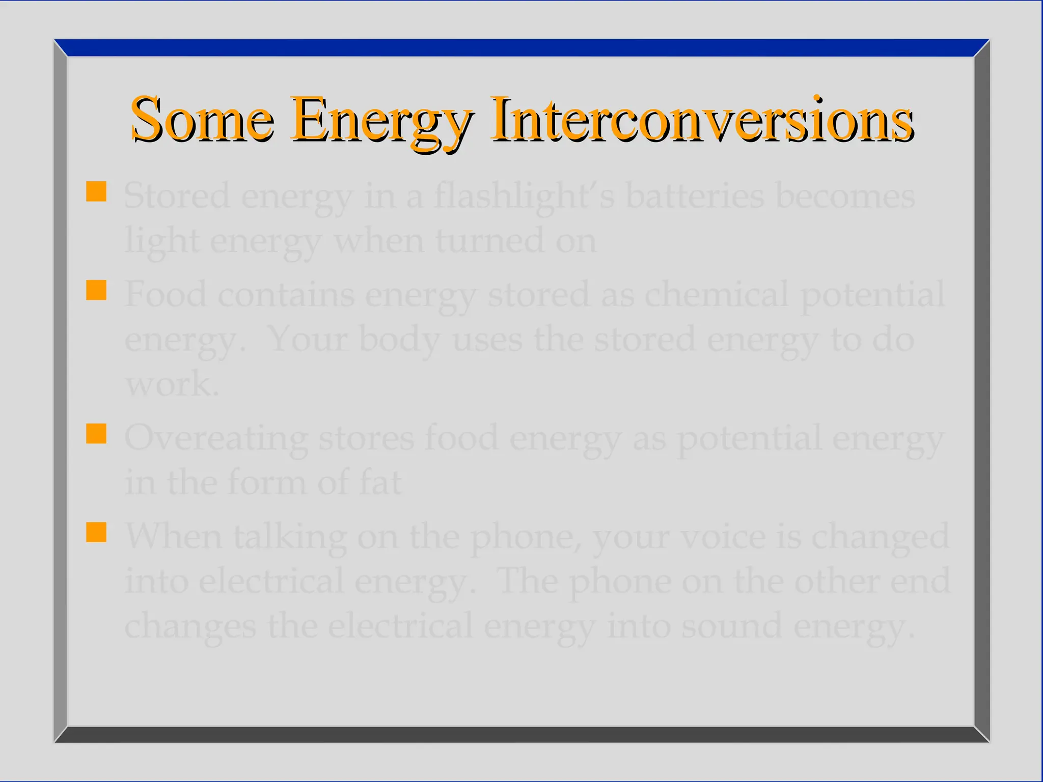 Some Energy Interconversions
Some Energy Interconversions
 Stored energy in a flashlight’s batteries becomes
light energy when turned on
 Food contains energy stored as chemical potential
energy. Your body uses the stored energy to do
work.
 Overeating stores food energy as potential energy
in the form of fat
 When talking on the phone, your voice is changed
into electrical energy. The phone on the other end
changes the electrical energy into sound energy.
 