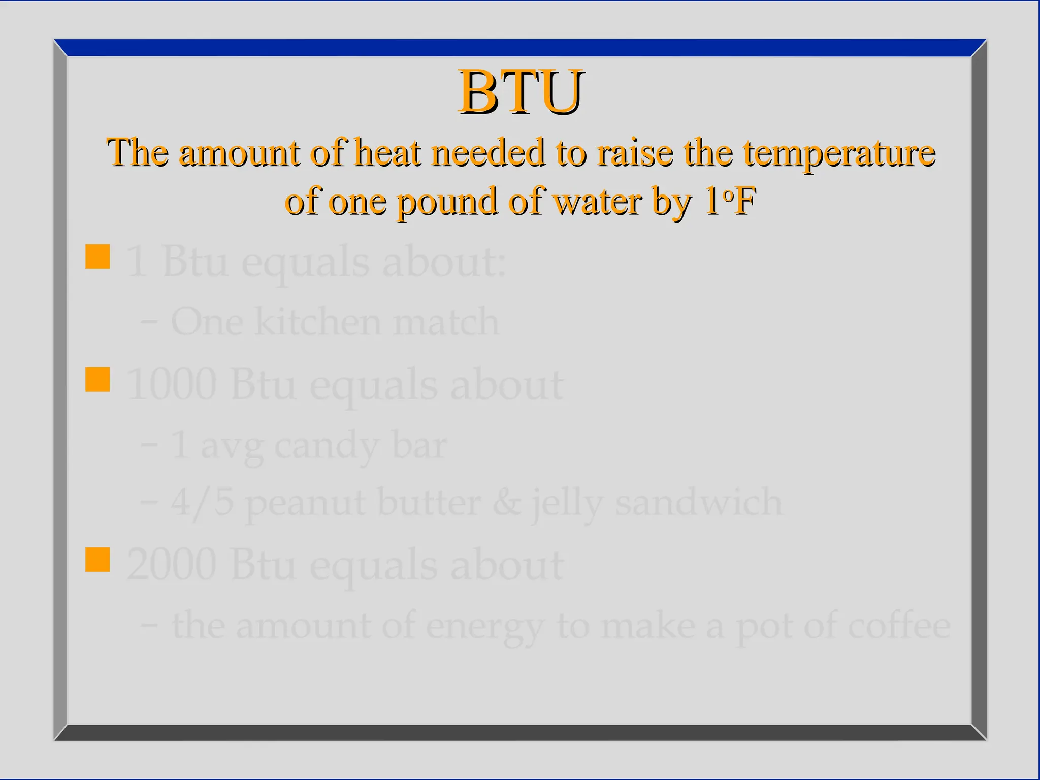 BTU
BTU
The amount of heat needed to raise the temperature
The amount of heat needed to raise the temperature
of one pound of water by 1
of one pound of water by 1o
o
F
F
 1 Btu equals about:
– One kitchen match
 1000 Btu equals about
– 1 avg candy bar
– 4/5 peanut butter & jelly sandwich
 2000 Btu equals about
– the amount of energy to make a pot of coffee
 