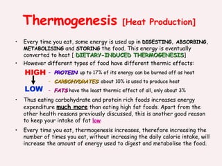 Thermogenesis  [Heat Production] Every time you eat, some energy is used up in  DIGESTING, ABSORBING, METABOLISING  and  STORING  the food. This energy is eventually converted to heat [  DIETARY-INDUCED THERMOGENESIS ] However different types of food have different thermic effects: PROTEIN : up to 17% of its energy can be burned off as heat CARBOHYDRATES : about 10% is used to produce heat FATS  have the least thermic effect of all, only about 3% Thus eating carbohydrate and protein rich foods increases energy expenditure  much more  than eating high fat foods. Apart from the other health reasons previously discussed, this is another good reason to keep your intake of fat  low Every time you eat, thermogenesis increases, therefore increasing the number of times you eat, without increasing the daily calorie intake, will increase the amount of energy used to digest and metabolise the food. LOW HIGH 