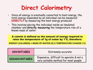 Direct Calorimetry Since all energy is eventually converted to heat energy, the total energy expended by an individual can be measured  DIRECTLY  by measuring the heat energy produced  This involves placing the individual inside an insulated chamber and  directly measuring  the temperature rise of a known mass of water A calorie is defined as the amount of energy required to raise the temperature of 1g of water by 1°C, therefore: ENERGY (CALORIES) = MASS OF WATER (G) X TEMPERATURE CHANGE ( ° C) Expensive, difficult to operate & not a very suitable method for most people DISADVANTAGES Extremely accurate ADVANTAGES 