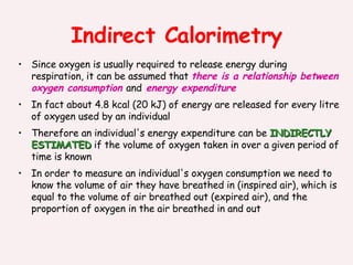 Indirect Calorimetry Since oxygen is usually required to release energy during respiration, it can be assumed that  there is a relationship between oxygen consumption  and  energy expenditure In fact about 4.8 kcal (20 kJ) of energy are released for every litre of oxygen used by an individual Therefore an individual's energy expenditure can be  INDIRECTLY ESTIMATED  if the volume of oxygen taken in over a given period of time is known In order to measure an individual's oxygen consumption we need to know the volume of air they have breathed in (inspired air), which is equal to the volume of air breathed out (expired air), and the proportion of oxygen in the air breathed in and out 