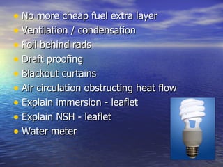 No more cheap fuel extra layer Ventilation / condensation Foil behind rads Draft proofing Blackout curtains Air circulation obstructing heat flow Explain immersion - leaflet Explain NSH - leaflet Water meter