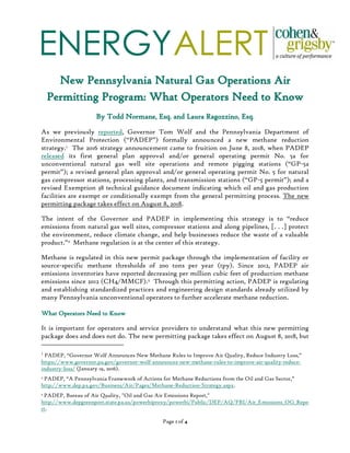 ENERGYALERT
Page 1 of 4
New Pennsylvania Natural Gas Operations Air
Permitting Program: What Operators Need to Know
By Todd Normane, Esq. and Laura Ragozzino, Esq.
As we previously reported, Governor Tom Wolf and the Pennsylvania Department of
Environmental Protection (“PADEP”) formally announced a new methane reduction
strategy.1 The 2016 strategy announcement came to fruition on June 8, 2018, when PADEP
released its first general plan approval and/or general operating permit No. 5a for
unconventional natural gas well site operations and remote pigging stations (“GP-5a
permit”); a revised general plan approval and/or general operating permit No. 5 for natural
gas compressor stations, processing plants, and transmission stations (“GP-5 permit”); and a
revised Exemption 38 technical guidance document indicating which oil and gas production
facilities are exempt or conditionally exempt from the general permitting process. The new
permitting package takes effect on August 8, 2018.
The intent of the Governor and PADEP in implementing this strategy is to “reduce
emissions from natural gas well sites, compressor stations and along pipelines, [. . .] protect
the environment, reduce climate change, and help businesses reduce the waste of a valuable
product.”2 Methane regulation is at the center of this strategy.
Methane is regulated in this new permit package through the implementation of facility or
source-specific methane thresholds of 200 tons per year (tpy). Since 2012, PADEP air
emissions inventories have reported decreasing per million cubic feet of production methane
emissions since 2012 (CH4/MMCF).3 Through this permitting action, PADEP is regulating
and establishing standardized practices and engineering design standards already utilized by
many Pennsylvania unconventional operators to further accelerate methane reduction.
What Operators Need to Know
It is important for operators and service providers to understand what this new permitting
package does and does not do. The new permitting package takes effect on August 8, 2018, but
1
PADEP, “Governor Wolf Announces New Methane Rules to Improve Air Quality, Reduce Industry Loss,”
https://www.governor.pa.gov/governor-wolf-announces-new-methane-rules-to-improve-air-quality-reduce-
industry-loss/ (January 19, 2016).
2 PADEP, “A Pennsylvania Framework of Actions for Methane Reductions from the Oil and Gas Sector,”
http://www.dep.pa.gov/Business/Air/Pages/Methane-Reduction-Strategy.aspx.
3 PADEP, Bureau of Air Quality, "Oil and Gas Air Emissions Report,"
http://www.depgreenport.state.pa.us/powerbiproxy/powerbi/Public/DEP/AQ/PBI/Air_Emissions_OG_Repo
rt.
 