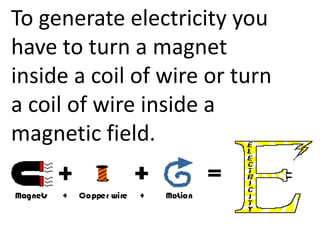 To generate electricity you
have to turn a magnet
inside a coil of wire or turn
a coil of wire inside a
magnetic field.
 