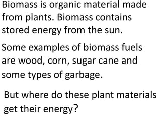 Biomass is organic material made
from plants. Biomass contains
stored energy from the sun.
Some examples of biomass fuels
are wood, corn, sugar cane and
some types of garbage.
But where do these plant materials
get their energy?
 