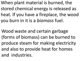 When plant material is burned, the
stored chemical energy is released as
heat. If you have a fireplace, the wood
you burn in it is a biomass fuel.

Wood waste and certain garbage
(forms of biomass) can be burned to
produce steam for making electricity
and also to provide heat for homes
and industries.
 