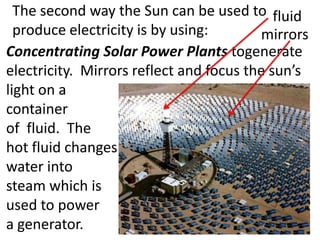 The second way the Sun can be used to fluid
  produce electricity is by using:       mirrors
Concentrating Solar Power Plants togenerate
electricity. Mirrors reflect and focus the sun’s
light on a
container
of fluid. The
hot fluid changes
water into
steam which is
used to power
a generator.
 