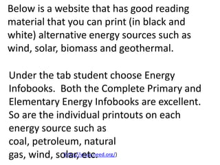 Below is a website that has good reading
material that you can print (in black and
white) alternative energy sources such as
wind, solar, biomass and geothermal.

Under the tab student choose Energy
Infobooks. Both the Complete Primary and
Elementary Energy Infobooks are excellent.
So are the individual printouts on each
energy source such as
coal, petroleum, natural
gas, wind, solar, etc.
             (http://www.need.org/)
 