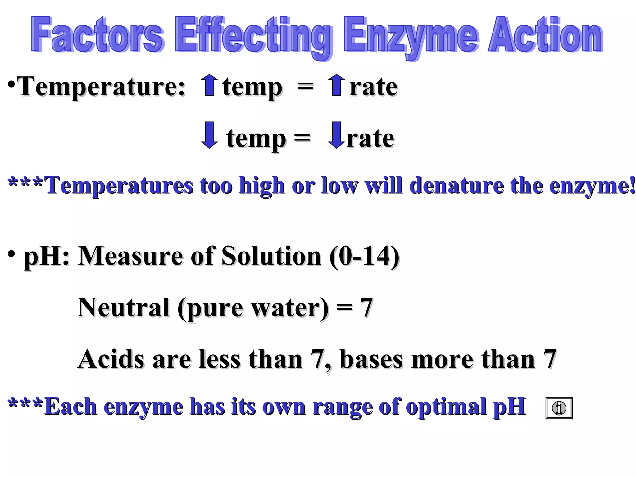 Factors Effecting Enzyme Action pH: Measure of Solution (0-14)   Neutral (pure water) = 7   Acids are less than 7, bases more than 7 ***Each enzyme has its own range of optimal pH Temperature:  temp  =  rate   temp =  rate ***Temperatures too high or low will denature the enzyme! 
