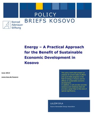 June 2013
www.kas.de/kosovo
POLICY
BRIEFS KOSOVO
Energy – A Practical Approach
for the Benefit of Sustainable
Economic Development in
Kosovo
LULZIM SYLA
Kosovo Renewable Energy Association
This policy brief shall present an
analysis of current state of affairs
and up-to-date progress in the
field of energy in Kosovo and its
effects on sustainable economic
development.
In addition, it will provide concrete
solutions and initiatives that will
provide a great help to this area of
special significance.
 
