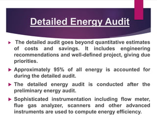 Detailed Energy Audit
 The detailed audit goes beyond quantitative estimates
of costs and savings. It includes engineering
recommendations and well-defined project, giving due
priorities.
 Approximately 95% of all energy is accounted for
during the detailed audit.
 The detailed energy audit is conducted after the
preliminary energy audit.
 Sophisticated instrumentation including flow meter,
flue gas analyzer, scanners and other advanced
instruments are used to compute energy efficiency.
 