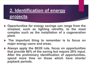 2. Identification of energy
projects
 Opportunities for energy savings can range from the
simplest, such as lighting retrofits, to the most
complex such as the installation of a cogeneration
plant.
 The important thing to remember is to focus on
major energy users and areas.
 Always apply the 80/20 rule, focus on opportunities
that provide 80% of the saving but require 20% input.
After the preliminary identification of opportunities,
spend more time on those which have shorter
payback periods.
 