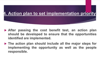 4. Action plan to set implementation priority
 After passing the cost benefit test, an action plan
should be developed to ensure that the opportunities
identified are implemented.
 The action plan should include all the major steps for
implementing the opportunity as well as the people
responsible.
 